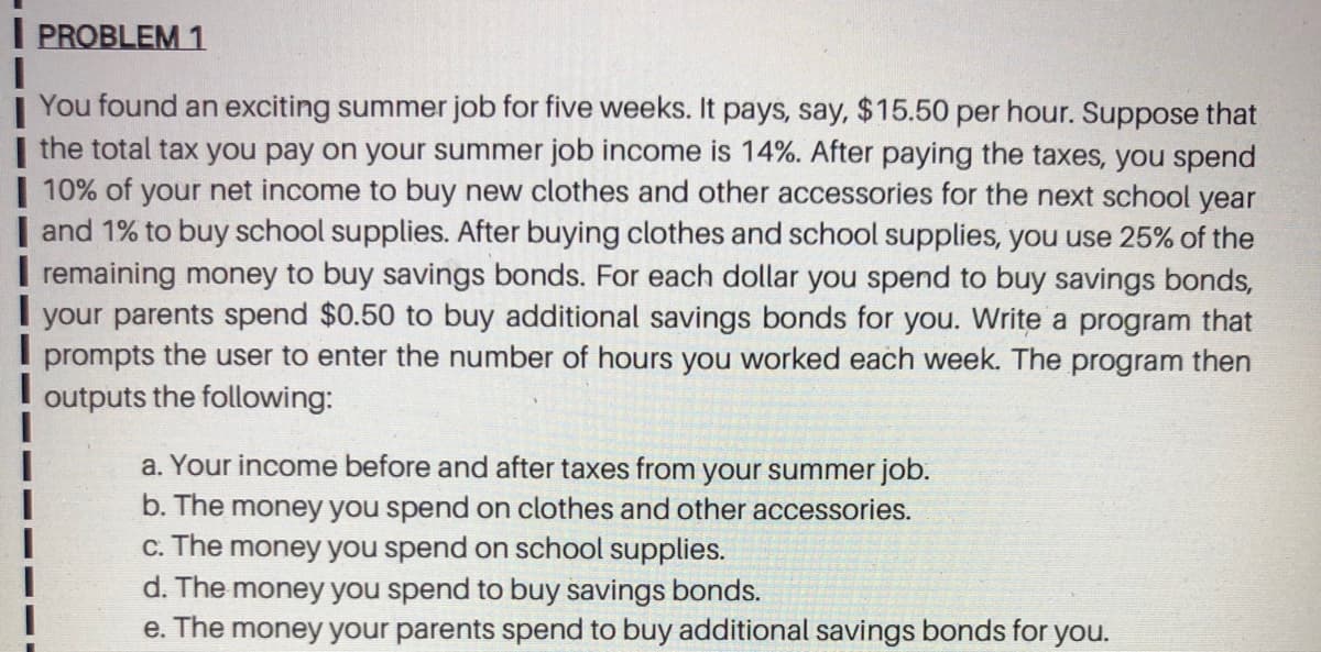 I PROBLEM 1
You found an exciting summer job for five weeks. It pays, say, $15.50 per hour. Suppose that
| the total tax you pay on your summer job income is 14%. After paying the taxes, you spend
| 10% of your net income to buy new clothes and other accessories for the next school year
| and 1% to buy school supplies. After buying clothes and school supplies, you use 25% of the
I remaining money to buy savings bonds. For each dollar you spend to buy savings bonds,
your parents spend $0.50 to buy additional savings bonds for you. Write a program that
prompts the user to enter the number of hours you worked each week. The program then
outputs
the following:
a. Your income before and after taxes from your summer job.
b. The money you spend on clothes and other accessories.
c. The money you spend on school supplies.
d. The money you spend to buy savings bonds.
e. The money your parents spend to buy additional savings bonds for you.
