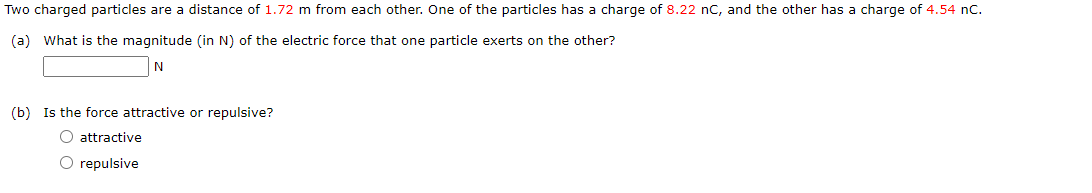Two charged particles are a distance of 1.72 m from each other. One of the particles has a charge of 8.22 nC, and the other has a charge of 4.54 nC.
(a) What is the magnitude (in N) of the electric force that one particle exerts on the other?
N
(b) Is the force attractive or repulsive?
O attractive
O repulsive