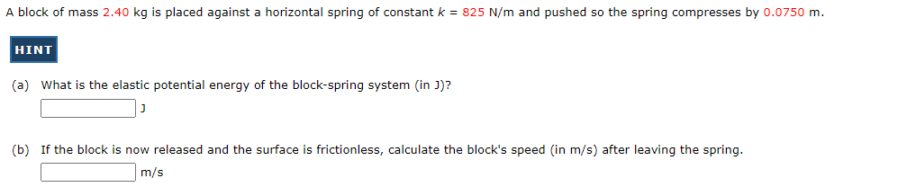 A block of mass 2.40 kg is placed against a horizontal spring of constant k = 825 N/m and pushed so the spring compresses by 0.0750 m.
HINT
(a) What is the elastic potential energy of the block-spring system (in J)?
(b) If the block is now released and the surface is frictionless, calculate the block's speed (in m/s) after leaving the spring.
m/s