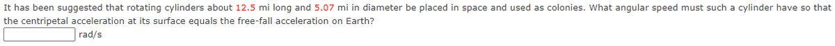 It has been suggested that rotating cylinders about 12.5 mi long and 5.07 mi in diameter be placed in space and used as colonies. What angular speed must such a cylinder have so that
the centripetal acceleration at its surface equals the free-fall acceleration on Earth?
rad/s