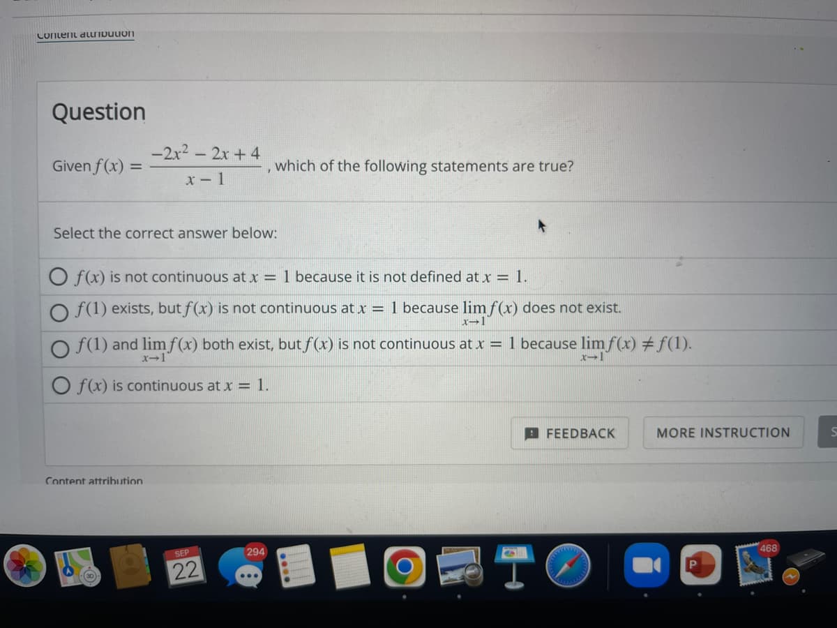 Content auribution
Question
Given f(x) =
-2x² - 2x + 4
x-1
Select the correct answer below:
O f(x) is not continuous at x = 1 because it is not defined at x = 1.
O f(1) exists, but f(x) is not continuous at x = 1 because lim f(x) does not exist.
x-1
Content attribution
which of the following statements are true?
Of(1) and lim f(x) both exist, but ƒ(x) is not continuous at x = 1 because limf(x) ‡ƒ(1).
x-1
O f(x) is continuous at x = 1.
SEP
22
294
●
6
FEEDBACK
MORE INSTRUCTION
468
S