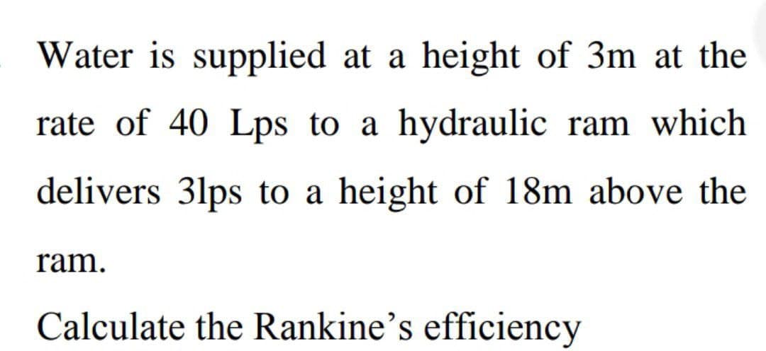Water is supplied at a height of 3m at the
rate of 40 Lps to a hydraulic ram which
delivers 31ps to a height of 18m above the
ram.
Calculate the Rankine's efficiency