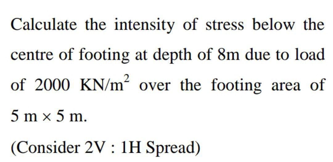 Calculate the intensity of stress below the
centre of footing at depth of 8m due to load
of 2000 KN/m² over the footing area of
5 mx 5 m.
(Consider 2V: 1H Spread)