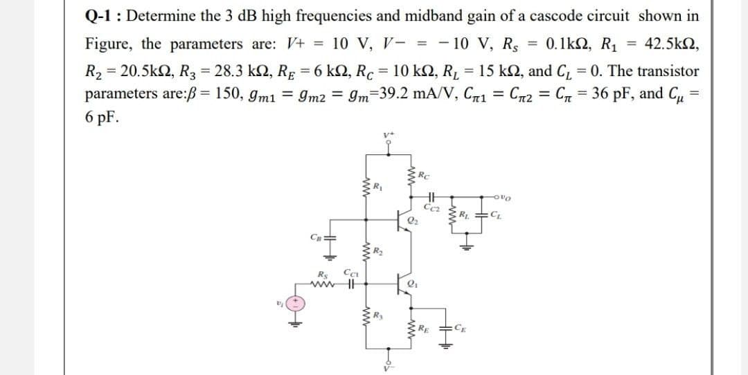 Q-1 : Determine the 3 dB high frequencies and midband gain of a cascode circuit shown in
Figure, the parameters are: V+ = 10 V, V- = - 10 V, Rs = 0.1kΩ, R1 = 42.5km2,
R₂ =
= 20.5kΩ, R3 = 28.3 ΚΩ, RE = 6 km2, Rc = 10 km2, R₂ = 15 kn, and C₁ = 0. The transistor
parameters are:ß= 150, 9m1 = 9m2 = 9m 39.2 mA/V, C71 Cn2 = C = 36 pF, and Cu
6 pF.
=
=
V+
Rc
vo
Rs
ww
CCI
R₁
R₂
R₂
2₂
2₁
CC₂
R₁ =CL