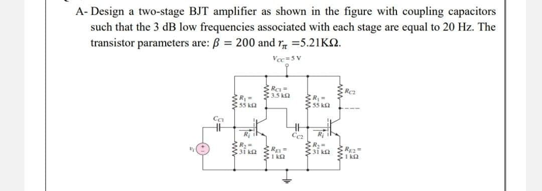 A-Design a two-stage BJT amplifier as shown in the figure with coupling capacitors
such that the 3 dB low frequencies associated with each stage are equal to 20 Hz. The
transistor parameters are: ß = 200 and 1=5.21KQ.
Vcc=5V
Rc1=
3.5 kQ2
SR₁ =
3.55 ΚΩ
R₁ =
55 k
Ri
R₂ =
31 kQ2
CCI
REL=
C1kQ2
HH
Cc₂
www
Ri
R₂ =
31kQ2
RE2=
ΣΙΚΩ