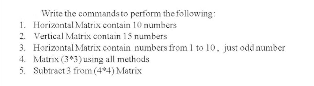 Write the commands to perform the following:
1. Horizontal Matrix contain 10 numbers
2. Vertical Matrix contain 15 numbers
3. Horizontal Matrix contain numbers from 1 to 10, just odd number
4. Matrix (3*3)using all methods
5. Subtract 3 from (4*4) Matrix
