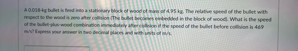 A 0.018-kg bullet is fired into a stationary block of wood of mass of 4.95 kg. The relative speed of the bullet with
respect to the wood is zero after collision (The bullet becomes embedded in the block of wood). What is the speed
of the bullet-plus-wood combination immediately after collision if the speed of the bullet before collision is 469
m/s? Express your answer in two decimal places and with units of m/s.
