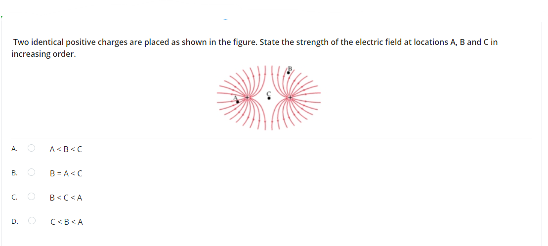Two identical positive charges are placed as shown in the figure. State the strength of the electric field at locations A, B and C in
increasing order.
A.
A <B < C
В.
B = A< C
C.
B<C < A
D.
C <B < A
