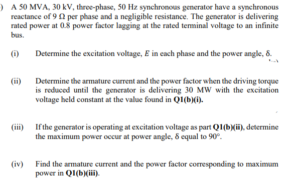 ) A 50 MVA, 30 kV, three-phase, 50 Hz synchronous generator have a synchronous
reactance of 9 Q per phase and a negligible resistance. The generator is delivering
rated power at 0.8 power factor lagging at the rated terminal voltage to an infinite
bus.
(i)
Determine the excitation voltage, E in each phase and the power angle, 8.
(ii)
Determine the armature current and the power factor when the driving torque
is reduced until the generator is delivering 30 MW with the excitation
voltage held constant at the value found in Q1(b)(i).
(iii) If the generator is operating at excitation voltage as part Q1(b)(ii), determine
the maximum power occur at power angle, 8 equal to 90°.
(iv) Find the armature current and the power factor corresponding to maximum
power in Q1(b)(iii).
