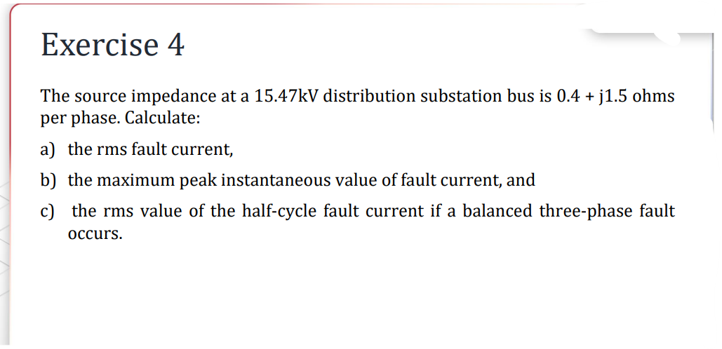 Exercise 4
The source impedance at a 15.47kV distribution substation bus is 0.4 + j1.5 ohms
per phase. Calculate:
a) the rms fault current,
b) the maximum peak instantaneous value of fault current, and
c) the rms value of the half-cycle fault current if a balanced three-phase fault
occurs.
