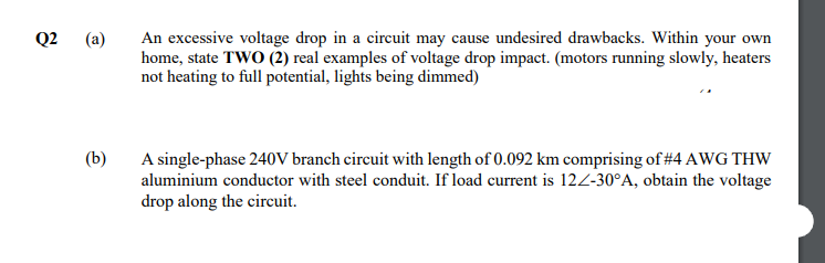 An excessive voltage drop in a circuit may cause undesired drawbacks. Within your own
home, state TWO (2) real examples of voltage drop impact. (motors running slowly, heaters
not heating to full potential, lights being dimmed)
Q2
(a)
A single-phase 240V branch circuit with length of 0.092 km comprising of #4 AWG THW
aluminium conductor with steel conduit. If load current is 12Z-30°A, obtain the voltage
drop along the circuit.
(b)
