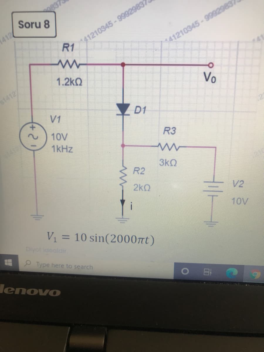 837
Soru 8
41210345-99929832
R1
1412
41210345-9992983
1.2kQ
Vo
1412
V1
Y D1
+.
10V
R3
1kHz
3kO
R2
2kQ
V2
10V
V1 = 10 sin(2000nt)
%3D
Diyot idealdir.
9 Type here to search
lenovo
