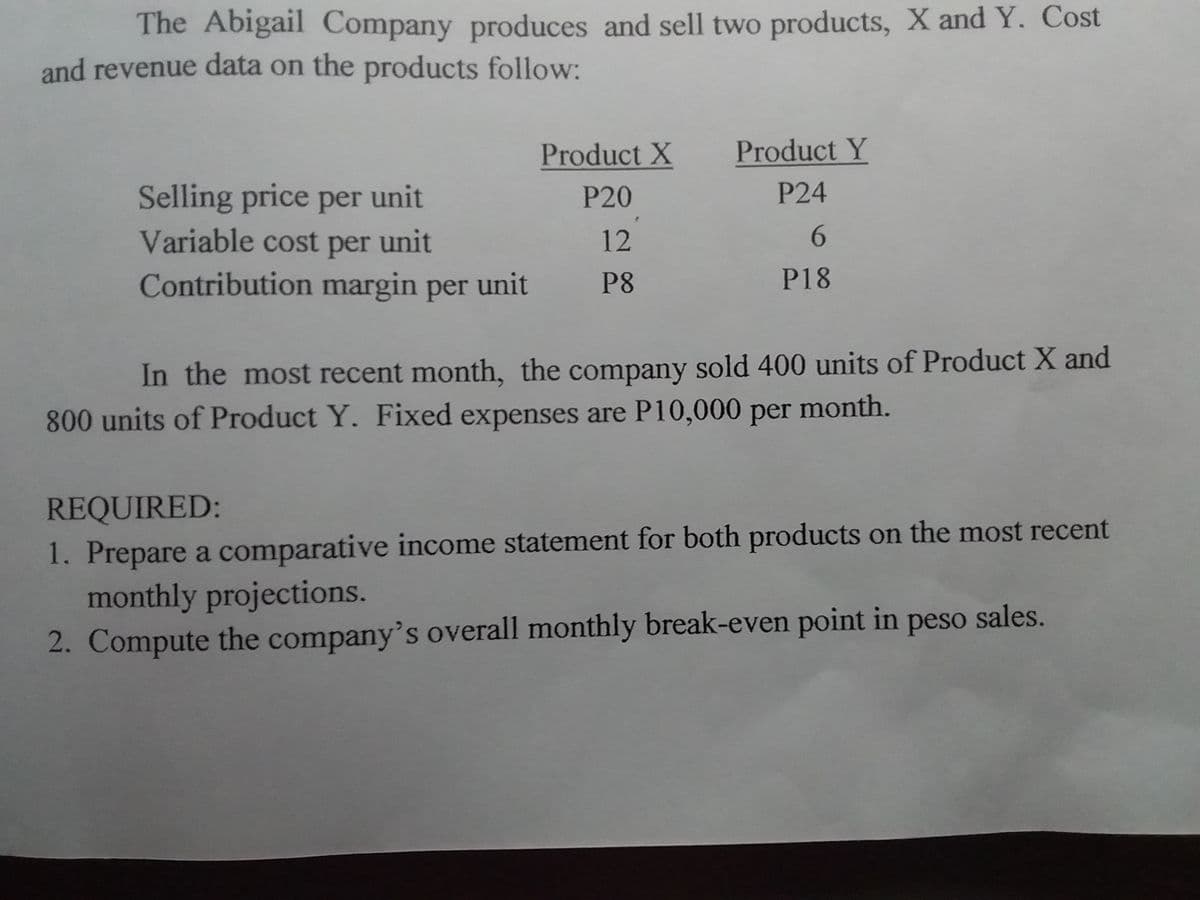 The Abigail Company produces and sell two products, X and Y. Cost
and revenue data on the products follow:
Product X
Product Y
P24
Selling price per unit
Variable cost per unit
Contribution margin per unit
P20
12
6.
P8
P18
In the most recent month, the company sold 400 units of Product X and
800 units of Product Y. Fixed expenses are P10,000 per month.
REQUIRED:
1. Prepare a comparative income statement for both products on the most recent
monthly projections.
2. Compute the company's overall monthly break-even point in peso sales.
