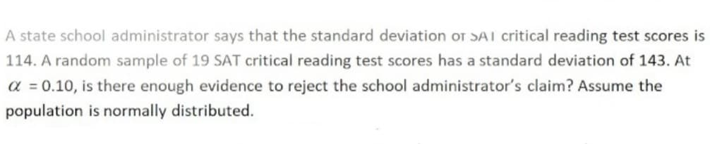 A state school administrator says that the standard deviation OT SAI critical reading test scores is
114. A random sample of 19 SAT critical reading test scores has a standard deviation of 143. At
α = 0.10, is there enough evidence to reject the school administrator's claim? Assume the
population is normally distributed.