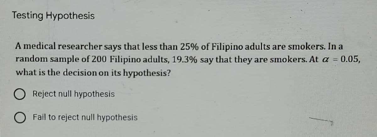 Testing Hypothesis
A medical researcher says that less than 25% of Filipino adults are smokers. In a
random sample of 200 Filipino adults, 19.3% say that they are smokers. At a = 0.05,
what is the decision on its hypothesis?
O Reject null hypothesis
O Fail to reject null hypothesis