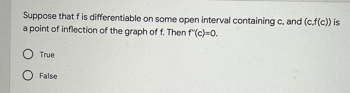 Suppose that f is differentiable on some open interval containing c, and (c,f(c)) is
a point of inflection of the graph of f. Then f"(c)=D0.
O True
O False
