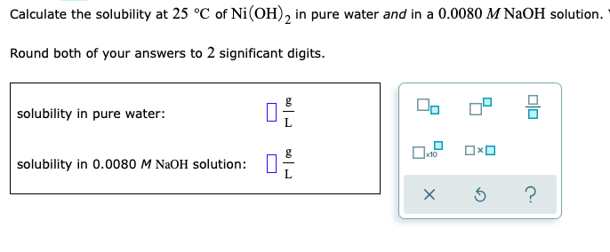 Calculate the solubility at 25 °C of Ni(OH), in pure water and in a 0.0080 M NaOH solution.
Round both of your answers to 2 significant digits.
solubility in pure water:
solubility in 0.0080 M NAOH solution:
