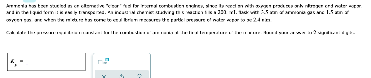 Ammonia has been studied as an alternative "clean" fuel for internal combustion engines, since its reaction with oxygen produces only nitrogen and water vapor,
and in the liquid form it is easily transported. An industrial chemist studying this reaction fills a 200. mL flask with 3.5 atm of ammonia gas and 1.5 atm of
oxygen gas, and when the mixture has come to equilibrium measures the partial pressure of water vapor to be 2.4 atm.
Calculate the pressure equilibrium constant for the combustion of ammonia at the final temperature of the mixture. Round your answer to 2 significant digits.
K, = I
