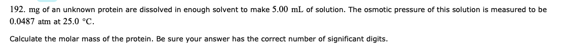 192. mg of an unknown protein are dissolved in enough solvent to make 5.00 mL of solution. The osmotic pressure of this solution is measured to be
0.0487 atm at 25.0 °C.
Calculate the molar mass of the protein. Be sure your answer has the correct number of significant digits.
