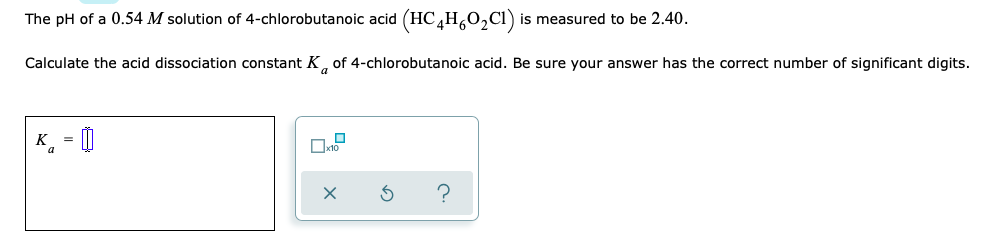 The pH of a 0.54 M solution of 4-chlorobutanoic acid (HC,H,0,Cl)
is measured to be 2.40.
Calculate the acid dissociation constant K, of 4-chlorobutanoic acid. Be sure your answer has the correct number of significant digits.
a
K = |
