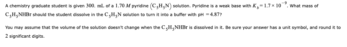 A chemistry graduate student is given 300. mL of a 1.70 M pyridine (C,H,N) solution. Pyridine is a weak base with K,= 1.7 × 10. What mass of
C,H,NHB1 should the student dissolve in the C,H,N solution to turn it into a buffer with pH = 4.87?
You may assume that the volume of the solution doesn't change when the C,H,NHB1 is dissolved in it. Be sure your answer has a unit symbol, and round it to
2 significant digits.
