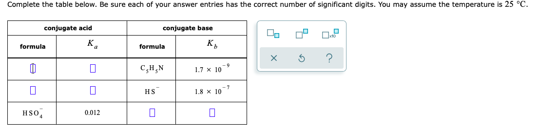 Complete the table below. Be sure each of your answer entries has the correct number of significant digits. You may assume the temperature is 25 °C.
conjugate acid
conjugate base
formula
K.
formula
K,
C,H,N
-6-
1.7 x 10
-7
1.8 x 10
HS
HSO,
0.012
