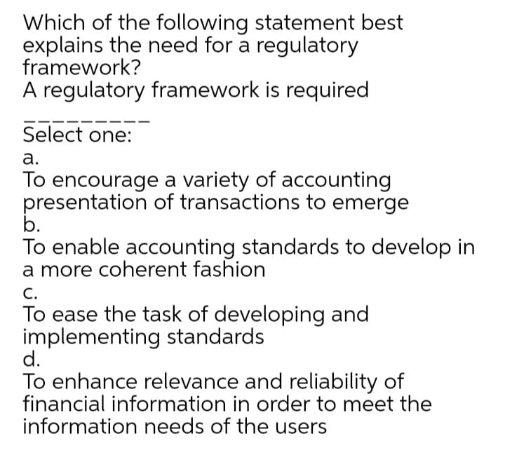 Which of the following statement best
explains the need for a regulatory
framework?
A regulatory framework is required
Select one:
а.
To encourage a variety of accounting
presentation of transactions to emerge
b.
To enable accounting standards to develop in
a more coherent fashion
С.
To ease the task of developing and
implementing standards
d.
To enhance relevance and reliability of
financial information in order to meet the
information needs of the users
