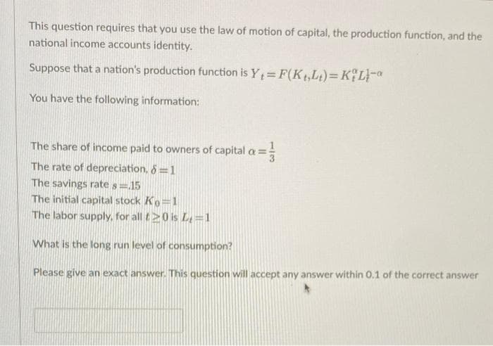 This question requires that you use the law of motion of capital, the production function, and the
national income accounts identity.
Suppose that a nation's production function is Y= F(Kt,Lt)=K%L}-a
You have the following information:
The share of income paid to owners of capital
The rate of depreciation, 8 =1
The savings rate s=15
The initial capital stock Ko=1
The labor supply, for all t>0 is L=1
What is the long run level of consumption?
Please give an exact answer. This question will accept any answer within 0.1 of the correct answer
1/3
