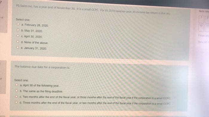 PS Swim Inc has a year end of November 30. It is a small CCPC. For its 2019 taxation year, its income tax return is due on
Qulz naw
of
Select one
1011
O a February 28, 2020.
b. May 31, 2020.
Frish
OC. April 30, 2020.
Tl
O d. None of the above
O e. January 31, 2020.
The balance due date for a corporation is:
Select one
O a April 30 ot the following year.
Ob The same as the tiling deadiine.
Oc. Two months after the end of the fiscal year, or three months after the end of the fiscal year if the corporation is a small CCPC
O d. Three months after the end of the fiscal year, or two months after the end of the fiscal year if the corporation is a smal CCPC
