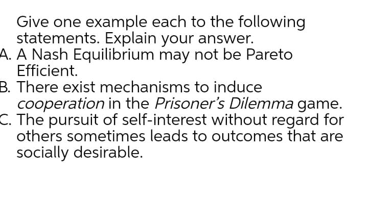 Give one example each to the following
statements. Explain your answer.
A. A Nash Equilibrium may not be Pareto
Efficient.
B. There exist mechanisms to induce
cooperation in the Prisoner's Dilemma game.
C. The pursuit of self-interest without regard for
others sometimes leads to outcomes that are
socially desirable.
