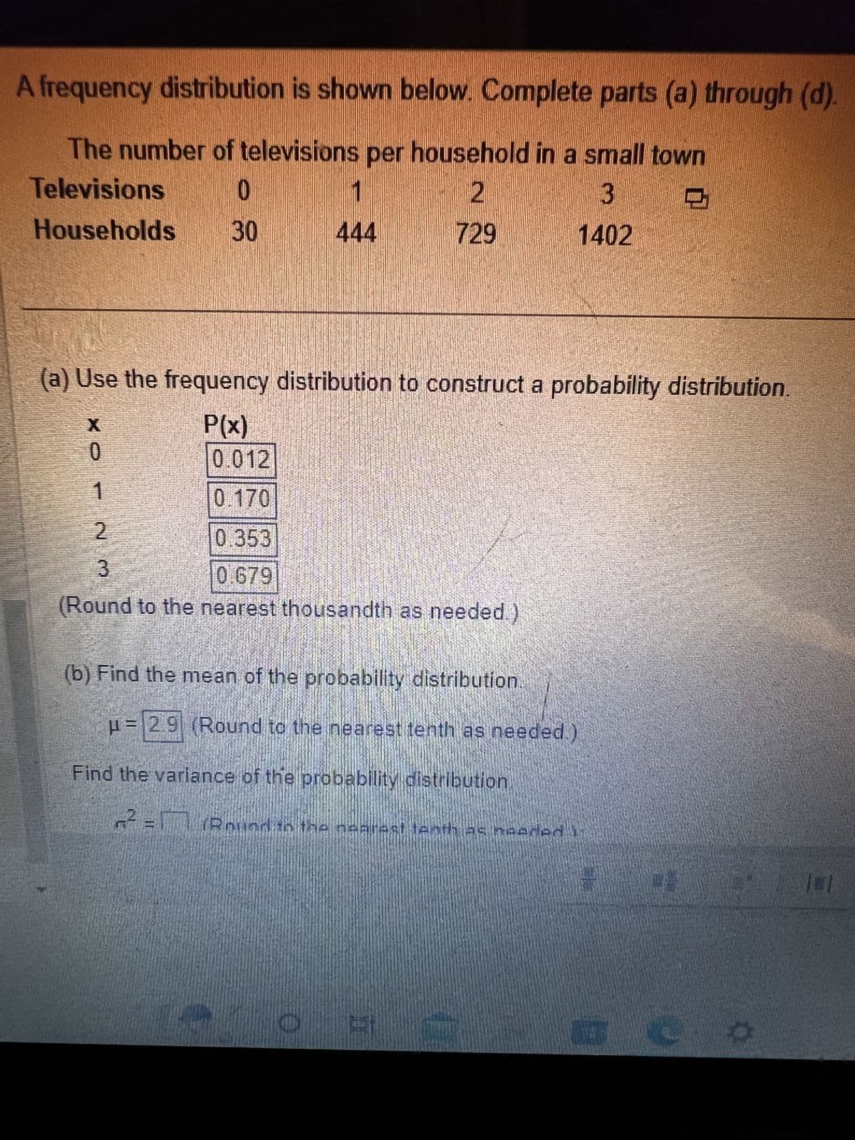 A frequency distribution is shown below. Complete parts (a) through (d).
The number of televisions per household in a small town
Televisions
0
2
3
Households 30
729
1402
(a) Use the frequency distribution to construct a probability distribution.
P(x)
0
1
DUBEN
0.012
119
1
444
0.170
2
0.353
3
0.679
(Round to the nearest thousandth as needed.)
(b) Find the mean of the probability distribution.
H = 29 (Round to the nearest tenth as needed.)
Find the variance of the probability distribution
2²=17 Round in the nearest tenth as needed i
To
101
B
W
O