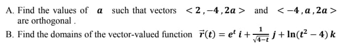 A. Find the values of a such that vectors <2,-4,2a > and <-4, a, 2a >
are orthogonal .
B. Find the domains of the vector-valued function 7(t) = e' i+ Ğj+In(t² – 4) k
