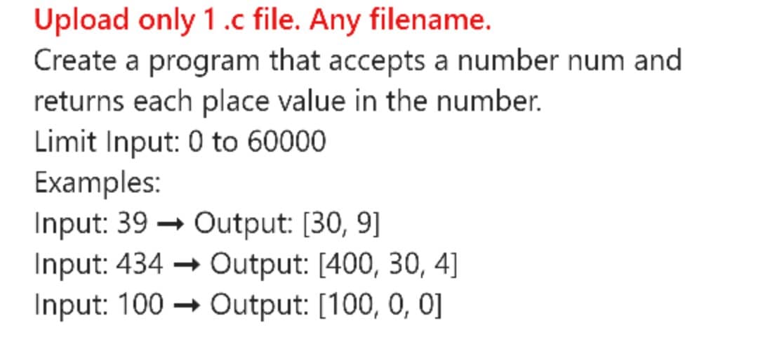 Upload only 1.c file. Any filename.
Create a program that accepts a number num and
returns each place value in the number.
Limit Input: 0 to 60000
Examples:
Input: 39 → Output: [30, 9]
Input: 434 → Output: [400, 30, 4]
Input: 100
→ Output: [100, 0, 0]
