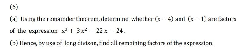 (6)
(a) Using the remainder theorem, determine whether (x – 4) and (x – 1) are factors
of the expression x3 + 3 x2 - 22 x – 24.
|
(b) Hence, by use of long divison, find all remaining factors of the expression.
