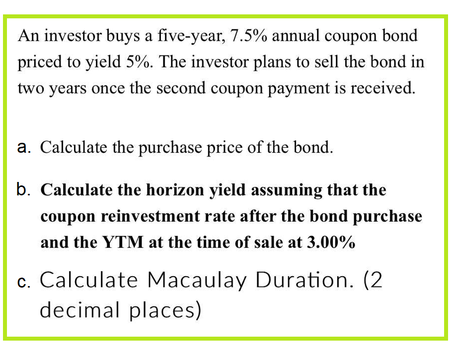 An investor buys a five-year, 7.5% annual coupon bond
priced to yield 5%. The investor plans to sell the bond in
two years once the second coupon payment is received.
a. Calculate the purchase price of the bond.
b. Calculate the horizon yield assuming that the
coupon reinvestment rate after the bond purchase
and the YTM at the time of sale at 3.00%
c. Calculate Macaulay Duration. (2
decimal places)