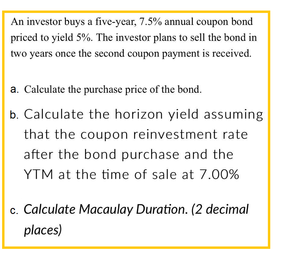 An investor buys a five-year, 7.5% annual coupon bond
priced to yield 5%. The investor plans to sell the bond in
two years once the second coupon payment is received.
a. Calculate the purchase price of the bond.
b. Calculate the horizon yield assuming
that the coupon reinvestment rate
after the bond purchase and the
YTM at the time of sale at 7.00%
c. Calculate Macaulay Duration. (2 decimal
places)