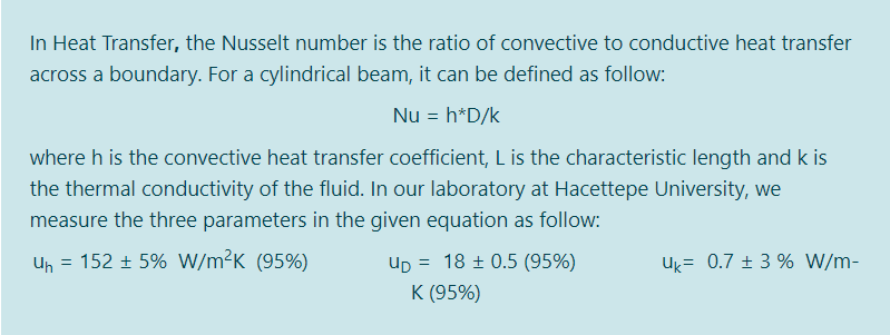 In Heat Transfer, the Nusselt number is the ratio of convective to conductive heat transfer
across a boundary. For a cylindrical beam, it can be defined as follow:
Nu = h*D/k
where h is the convective heat transfer coefficient, L is the characteristic length and k is
the thermal conductivity of the fluid. In our laboratory at Hacettepe University, we
measure the three parameters in the given equation as follow:
Un = 152 + 5% W/m²K (95%)
= 18 ± 0.5 (95%)
Up =
K (95%)
Uk= 0.7 ± 3 % W/m-
