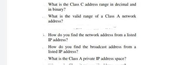 What is the Class C address range in decimal and
in binary?
What is the valid range of a Class A network
address?
How do you find the network address from a listed
IP address?
How do you find the broadcast address from a
listed IP address?
What is the Class A private IP address space?