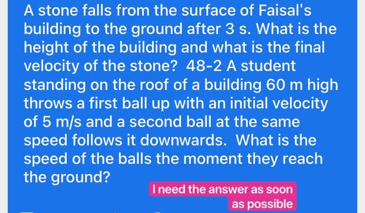 A stone falls from the surface of Faisal's
building to the ground after 3 s. What is the
height of the building and what is the final
velocity of the stone? 48-2 A student
standing on the roof of a building 60 m high
throws a first ball up with an initial velocity
of 5 m/s and a second ball at the same
speed follows it downwards. What is the
speed of the balls the moment they reach
the ground?
I need the answer as soon
as possible
