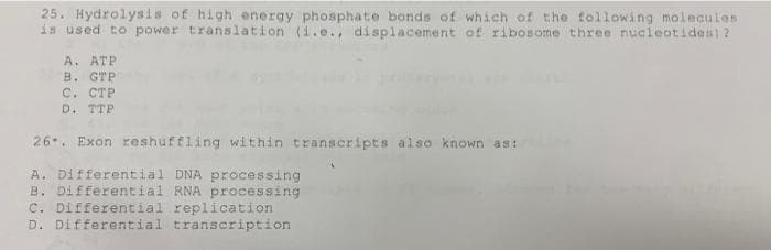 25. Hydrolysis of high energy phosphate bonds of which of the tollowing molecules
is used to power translation (1.e., displacement of ribosome three nucleotides)?
A. ATP
B. GTP
C. CTP
D. TTP
26. Exon reshuffling within transcripts also known as:
A. Differential DNA processing
B. Differential RNA processing
. Differential replication
D. Differential transcription
