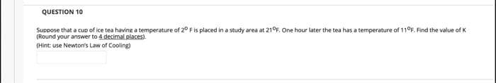 QUESTION 10
Suppose that a cUD of ice tea having a temperature of 2° Fis placed in a study area at 21°F. One hour later the tea has a temperature of 110F. Find the value of K
(Round your answer to 4 decimal places).
(Hint use Newton's Law of Cooling)
