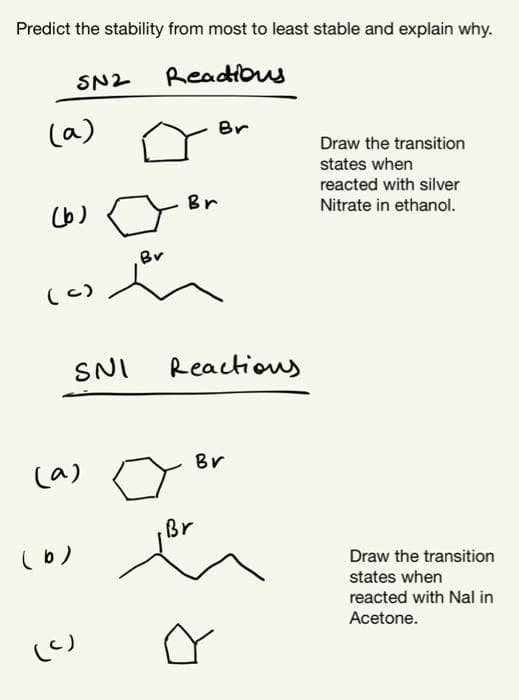 Predict the stability from most to least stable and explain why.
SN2
Readious
(a)
Br
Draw the transition
states when
reacted with silver
(b)
Br
Nitrate in ethanol.
Br
(c)
SNI
Reactious
Br
(a)
Br
(b)
Draw the transition
states when
reacted with Nal in
Acetone.
