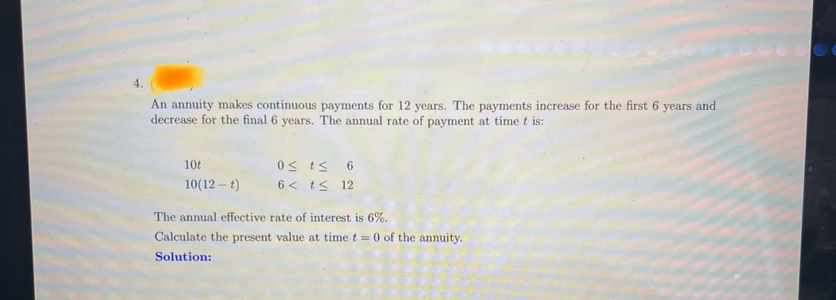 4.
An annuity makes continuous payments for 12 years. The payments increase for the first 6 years and
decrease for the final 6 years. The annual rate of payment at time t is:
10t
10(12-t)
0≤ t ≤
6 < t ≤
6
12
The annual effective rate of interest is 6%.
Calculate the present value at time t = 0 of the annuity.
Solution: