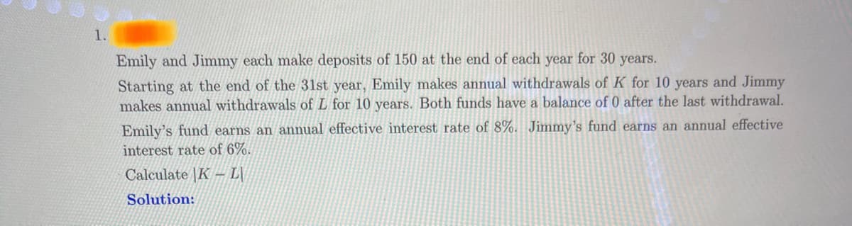 1.
Emily and Jimmy each make deposits of 150 at the end of each year for 30 years.
Starting at the end of the 31st year, Emily makes annual withdrawals of K for 10 years and Jimmy
makes annual withdrawals of L for 10 years. Both funds have a balance of 0 after the last withdrawal.
Emily's fund earns an annual effective interest rate of 8%. Jimmy's fund earns an annual effective
interest rate of 6%.
Calculate K-L
Solution: