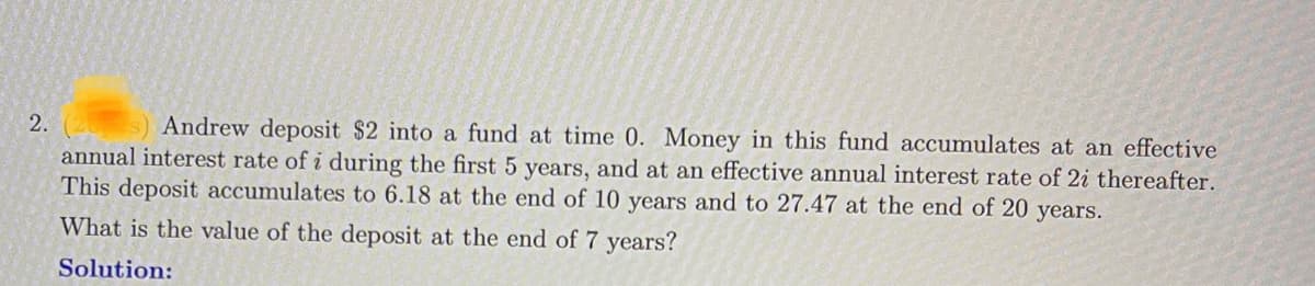 2.
Andrew deposit $2 into a fund at time 0. Money in this fund accumulates at an effective
annual interest rate of i during the first 5 years, and at an effective annual interest rate of 2i thereafter.
This deposit accumulates to 6.18 at the end of 10 years and to 27.47 at the end of 20 years.
What is the value of the deposit at the end of 7 years?
Solution: