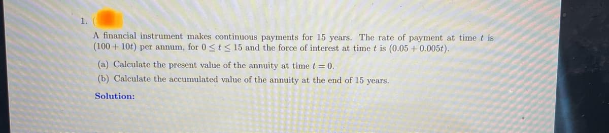 A financial instrument makes continuous payments for 15 years. The rate of payment at time t is
(100+10t) per annum, for 0 ≤ t ≤ 15 and the force of interest at time t is (0.05 +0.005t).
(a) Calculate the present value of the annuity at time t = 0.
(b) Calculate the accumulated value of the annuity at the end of 15 years.
Solution: