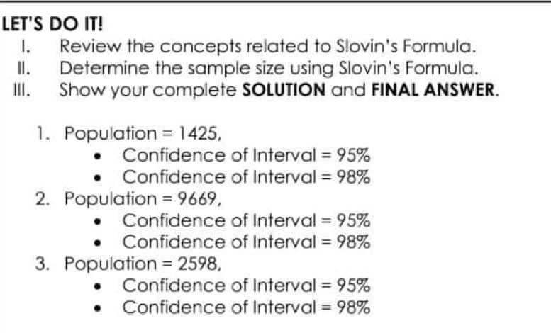 LET'S DO IT!
II.
I. Review the concepts related to Slovin's Formula.
Determine the sample size using Slovin's Formula.
Show your complete SOLUTION and FINAL ANSWER.
III.
1. Population = 1425,
Confidence
of Interval = 95%
of Interval = 98%
Confidence
2. Population = 9669,
Confidence
of Interval = 95%
of Interval = 98%
Confidence
3. Population = 2598,
Confidence of Interval = 95%
• Confidence of Interval = 98%
