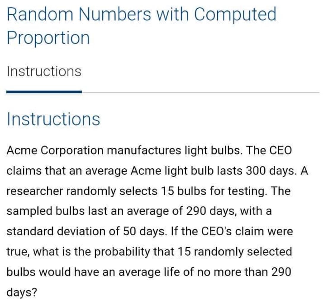 Random Numbers with Computed
Proportion
Instructions
Instructions
Acme Corporation manufactures light bulbs. The CEO
claims that an average Acme light bulb lasts 300 days. A
researcher randomly selects 15 bulbs for testing. The
sampled bulbs last an average of 290 days, with a
standard deviation of 50 days. If the CEO's claim were
true, what is the probability that 15 randomly selected
bulbs would have an average life of no more than 290
days?