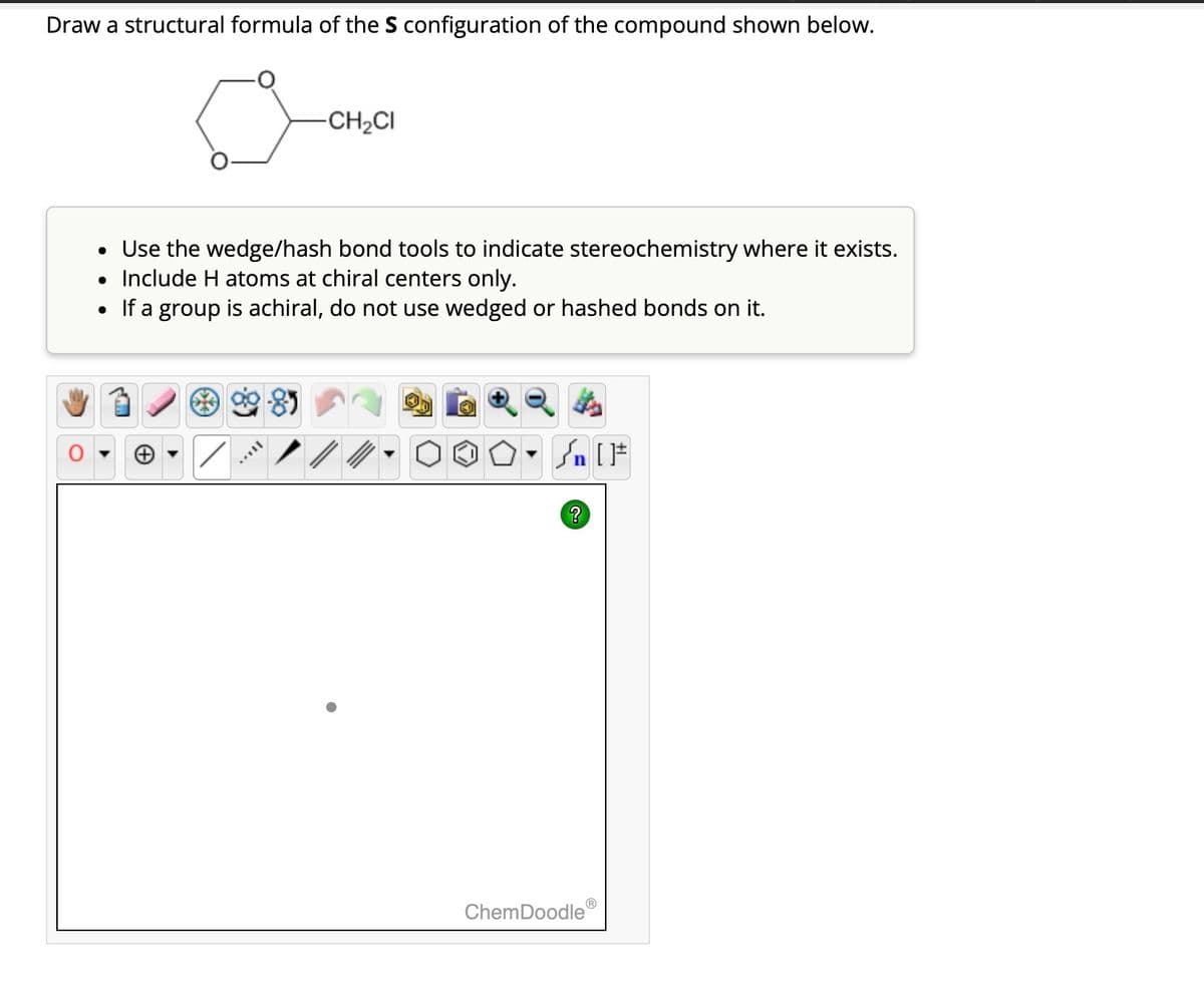 Draw a structural formula of the S configuration of the compound shown below.
-CH₂CI
• Use the wedge/hash bond tools to indicate stereochemistry where it exists.
• Include H atoms at chiral centers only.
• If a group is achiral, do not use wedged or hashed bonds on it.
**8
#[ ] nر -
?
ChemDoodleⓇ