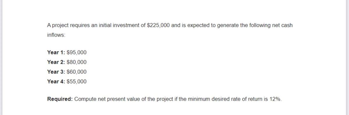 A project requires an initial investment of $225,000 and is expected to generate the following net cash
inflows:
Year 1: $95,000
Year 2: $80,000
Year 3: $60,000
Year 4: $55,000
Required: Compute net present value of the project if the minimum desired rate of return is 12%.